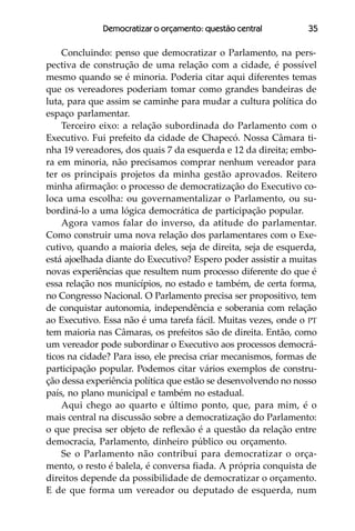 Democratizar o orçamento: questão central         35

    Concluindo: penso que democratizar o Parlamento, na pers-
pectiva de construção de uma relação com a cidade, é possível
mesmo quando se é minoria. Poderia citar aqui diferentes temas
que os vereadores poderiam tomar como grandes bandeiras de
luta, para que assim se caminhe para mudar a cultura política do
espaço parlamentar.
    Terceiro eixo: a relação subordinada do Parlamento com o
Executivo. Fui prefeito da cidade de Chapecó. Nossa Câmara ti-
nha 19 vereadores, dos quais 7 da esquerda e 12 da direita; embo-
ra em minoria, não precisamos comprar nenhum vereador para
ter os principais projetos da minha gestão aprovados. Reitero
minha afirmação: o processo de democratização do Executivo co-
loca uma escolha: ou governamentalizar o Parlamento, ou su-
bordiná-lo a uma lógica democrática de participação popular.
    Agora vamos falar do inverso, da atitude do parlamentar.
Como construir uma nova relação dos parlamentares com o Exe-
cutivo, quando a maioria deles, seja de direita, seja de esquerda,
está ajoelhada diante do Executivo? Espero poder assistir a muitas
novas experiências que resultem num processo diferente do que é
essa relação nos municípios, no estado e também, de certa forma,
no Congresso Nacional. O Parlamento precisa ser propositivo, tem
de conquistar autonomia, independência e soberania com relação
ao Executivo. Essa não é uma tarefa fácil. Muitas vezes, onde o PT
tem maioria nas Câmaras, os prefeitos são de direita. Então, como
um vereador pode subordinar o Executivo aos processos democrá-
ticos na cidade? Para isso, ele precisa criar mecanismos, formas de
participação popular. Podemos citar vários exemplos de constru-
ção dessa experiência política que estão se desenvolvendo no nosso
país, no plano municipal e também no estadual.
    Aqui chego ao quarto e último ponto, que, para mim, é o
mais central na discussão sobre a democratização do Parlamento:
o que precisa ser objeto de reflexão é a questão da relação entre
democracia, Parlamento, dinheiro público ou orçamento.
    Se o Parlamento não contribui para democratizar o orça-
mento, o resto é balela, é conversa fiada. A própria conquista de
direitos depende da possibilidade de democratizar o orçamento.
E de que forma um vereador ou deputado de esquerda, num
 