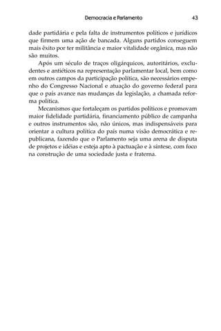 Democracia e Parlamento                    43

dade partidária e pela falta de instrumentos políticos e jurídicos
que firmem uma ação de bancada. Alguns partidos conseguem
mais êxito por ter militância e maior vitalidade orgânica, mas não
são muitos.
    Após um século de traços oligárquicos, autoritários, exclu-
dentes e antiéticos na representação parlamentar local, bem como
em outros campos da participação política, são necessários empe-
nho do Congresso Nacional e atuação do governo federal para
que o país avance nas mudanças da legislação, a chamada refor-
ma política.
    Mecanismos que fortaleçam os partidos políticos e promovam
maior fidelidade partidária, financiamento público de campanha
e outros instrumentos são, não únicos, mas indispensáveis para
orientar a cultura política do país numa visão democrática e re-
publicana, fazendo que o Parlamento seja uma arena de disputa
de projetos e idéias e esteja apto à pactuação e à síntese, com foco
na construção de uma sociedade justa e fraterna.
 