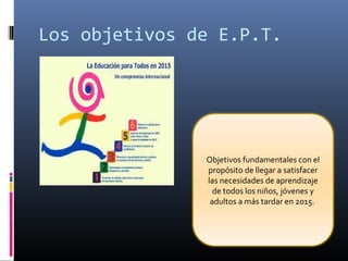 Los objetivos de E.P.T.
Objetivos fundamentales con el
propósito de llegar a satisfacer
las necesidades de aprendizaje
de todos los niños, jóvenes y
adultos a más tardar en 2015.
 