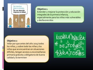 Objetivo 1
Extender y mejorar la protección y educación
integrales de la primera infancia,
especialmente para los niños más vulnerables
y desfavorecidos
Objetivo 2
Velar por que antes del año 2015 todos
los niños, y sobre todo las niñas y los
niños que se encuentran en situaciones
difíciles, tengan acceso a una enseñanza
primaria gratuita y obligatoria de buena
calidad y la terminen
 