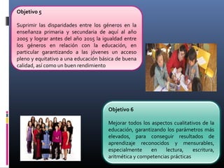 Objetivo 6
Mejorar todos los aspectos cualitativos de la
educación, garantizando los parámetros más
elevados, para conseguir resultados de
aprendizaje reconocidos y mensurables,
especialmente en lectura, escritura,
aritmética y competencias prácticas
Objetivo 5
Suprimir las disparidades entre los géneros en la
enseñanza primaria y secundaria de aquí al año
2005 y lograr antes del año 2015 la igualdad entre
los géneros en relación con la educación, en
particular garantizando a las jóvenes un acceso
pleno y equitativo a una educación básica de buena
calidad, así como un buen rendimiento
 