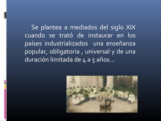 Se plantea a mediados del siglo XIX
cuando se trató de instaurar en los
países industrializados una enseñanza
popular, obligatoria , universal y de una
duración limitada de 4 a 5 años…
 