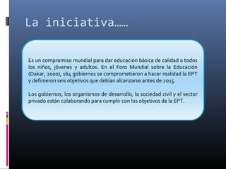 La iniciativa……
Es un compromiso mundial para dar educación básica de calidad a todos
los niños, jóvenes y adultos. En el Foro Mundial sobre la Educación
(Dakar, 2000), 164 gobiernos se comprometieron a hacer realidad la EPT
y definieron seis objetivos que debían alcanzarse antes de 2015.
Los gobiernos, los organismos de desarrollo, la sociedad civil y el sector
privado están colaborando para cumplir con los objetivos de la EPT.
 