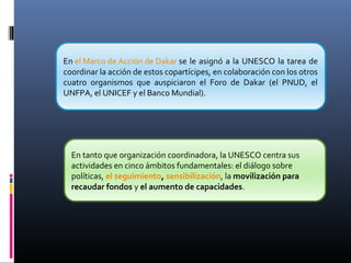 En el Marco de Acción de Dakar se le asignó a la UNESCO la tarea de
coordinar la acción de estos copartícipes, en colaboración con los otros
cuatro organismos que auspiciaron el Foro de Dakar (el PNUD, el
UNFPA, el UNICEF y el Banco Mundial).
En tanto que organización coordinadora, la UNESCO centra sus
actividades en cinco ámbitos fundamentales: el diálogo sobre
políticas, el seguimiento, sensibilización, la movilización para
recaudar fondos y el aumento de capacidades.
 