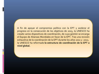 A fin de apoyar el compromiso político con la EPT y acelerar el
progreso en la consecución de los objetivos de 2015, la UNESCO ha
creado varios dispositivos de coordinación, de cuya gestión se encarga
el Equipo de Alianzas Mundiales en favor de la EPT. Tras una revisión
exhaustiva de la coordinación de la EPT durante los años 2011 y 2012,
la UNESCO ha reformado la estructura de coordinación de la EPT a
nivel global.
 