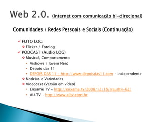 Comunidades / Redes Pessoais e Sociais (Continuação)

   FOTO LOG
    Flicker / Fotolog
   PODCAST (Áudio LOG)
    Musical, Comportamento
     • Vishows / Jovem Nerd
     • Depois das 11
     • DEPOIS DAS 11 - http://www.depoisdas11.com - Independente
    Notícias e Variedades
    Videocast (Versão em vídeo)
     • Enxame TV - http://enxame.tv/2008/12/18/rraurltv-62/
     • ALLTV – http://www.alltv.com.br
 