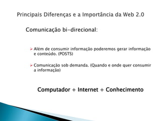 Comunicação bi-direcional:


  Além de consumir informação poderemos gerar informação
   e conteúdo. (POSTS)

  Comunicação sob demanda. (Quando e onde quer consumir
   a informação)



    Computador + Internet + Conhecimento
 