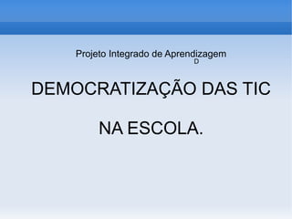 Projeto Integrado de Aprendizagem
                             D



DEMOCRATIZAÇÃO DAS TIC

         NA ESCOLA.
 