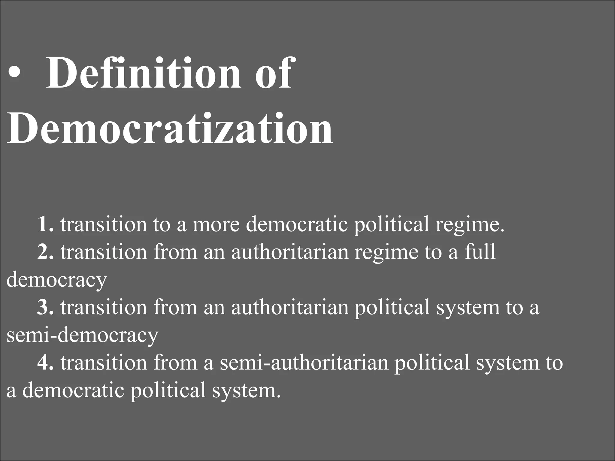 • Definition of
Democratization
1. transition to a more democratic political regime.
2. transition from an authoritarian regime to a full
democracy
3. transition from an authoritarian political system to a
semi-democracy
4. transition from a semi-authoritarian political system to
a democratic political system.
 