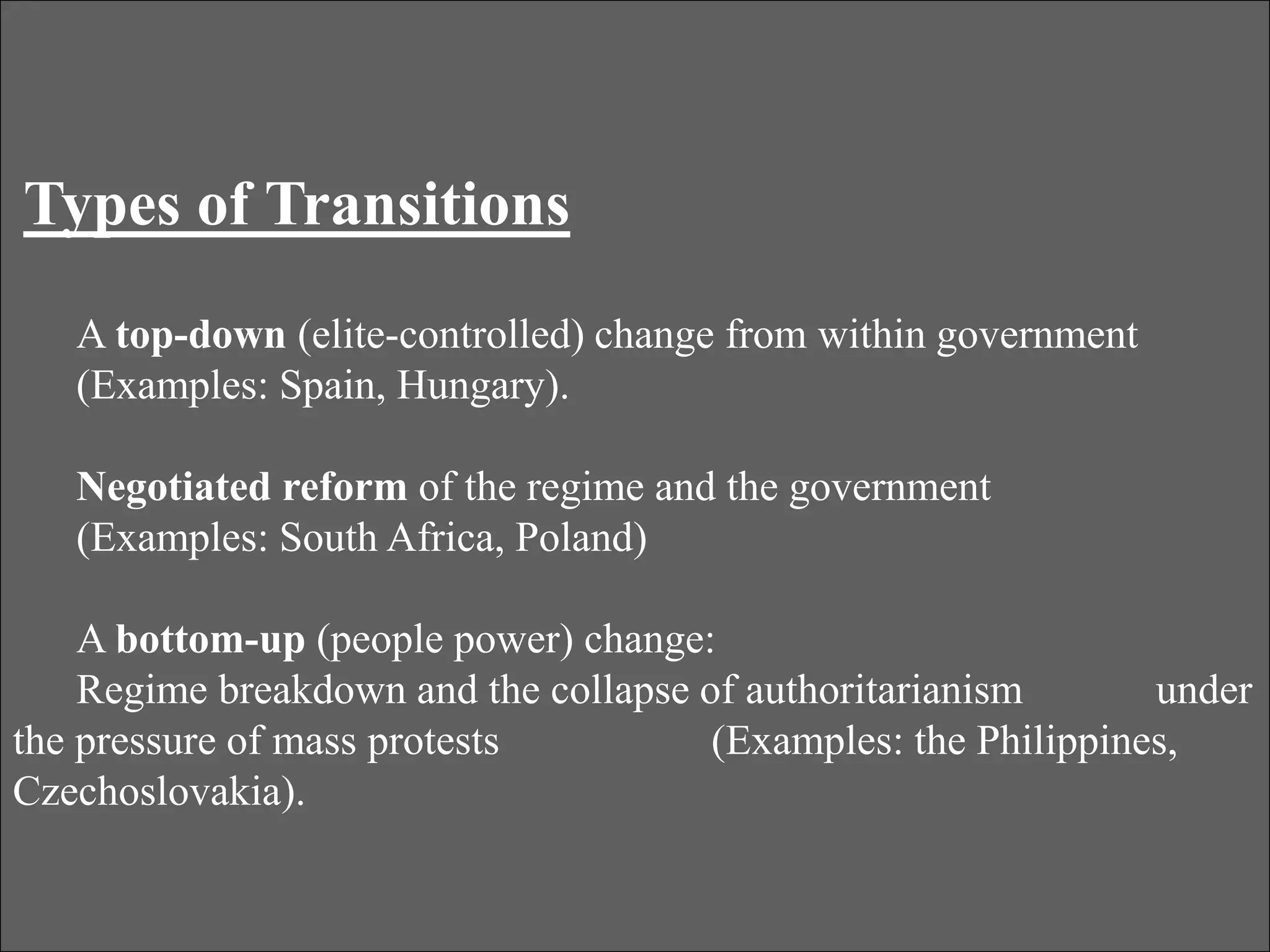Types of Transitions
A top-down (elite-controlled) change from within government
(Examples: Spain, Hungary).
Negotiated reform of the regime and the government
(Examples: South Africa, Poland)
A bottom-up (people power) change:
Regime breakdown and the collapse of authoritarianism under
the pressure of mass protests (Examples: the Philippines,
Czechoslovakia).
 