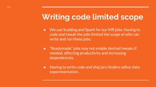 Writing code limited scope
● We use Scalding and Spark for our MR jobs. Having to
code and tweak the jobs limited the scope of who can
write and run these jobs.
● “Readymade” jobs may not enable desired tweaks if
needed, affecting productivity and increasing
dependencies.
● Having to write code and ship jars hinders adhoc data
experimentation.
 