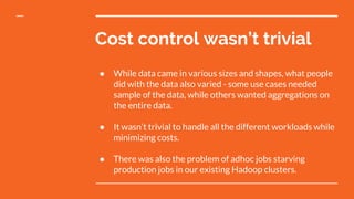 Cost control wasn’t trivial
● While data came in various sizes and shapes, what people
did with the data also varied - some use cases needed
sample of the data, while others wanted aggregations on
the entire data.
● It wasn’t trivial to handle all the different workloads while
minimizing costs.
● There was also the problem of adhoc jobs starving
production jobs in our existing Hadoop clusters.
 