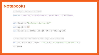 Notebooks
//Setup the MDA client
import com.indix.holonet.core.client.SDKClient
val host = "holonet.force.io"
val port = 80
val client = SDKClient(host, port, spark)
//Create dataframe from any MDA dataset
val df = client.toDF("Indix", "PriceHistoryProfile")
df.show
 
