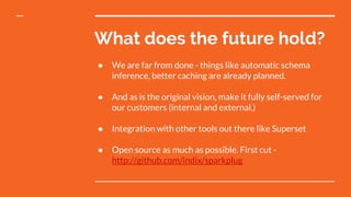 What does the future hold?
● We are far from done - things like automatic schema
inference, better caching are already planned.
● And as is the original vision, make it fully self-served for
our customers (internal and external.)
● Integration with other tools out there like Superset
● Open source as much as possible. First cut -
http://github.com/indix/sparkplug
 