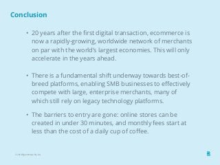 Conclusion 
• 20 years after the first digital transaction, ecommerce is 
now a rapidly-growing, worldwide network of merchants 
on par with the world’s largest economies. This will only 
accelerate in the years ahead. 
• There is a fundamental shift underway towards best-of-breed 
platforms, enabling SMB businesses to effectively 
compete with large, enterprise merchants, many of 
which still rely on legacy technology platforms. 
• The barriers to entry are gone: online stores can be 
created in under 30 minutes, and monthly fees start at 
less than the cost of a daily cup of coffee. 
© 2014 Bigcommerce Pty. Ltd. 
 