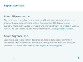 Report Sponsors 
About Bigcommerce 
Bigcommerce is a global ecommerce provider helping entrepreneurs and 
growing businesses sell more online. Founded in 2009, Bigcommerce 
supports more than 55,000 stores around the world from its offices in Sydney, 
Austin and San Francisco. For more information, visit Bigcommerce.com. 
About Sagence, Inc. 
Sagence is a specialized firm designed to help organizations drive their 
businesses with information and insight through better data and analytics 
practices. For more information, visit sagenceconsulting.com. 
© 2014 Bigcommerce Pty. Ltd. 
