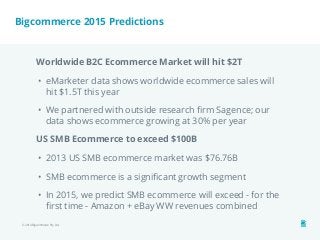 Bigcommerce 2015 Predictions 
Worldwide B2C Ecommerce Market will hit $2T 
• eMarketer data shows worldwide ecommerce sales will 
hit $1.5T this year 
• We partnered with outside research firm Sagence; our 
data shows ecommerce growing at 30% per year 
US SMB Ecommerce to exceed $100B 
• 2013 US SMB ecommerce market was $76.76B 
• SMB ecommerce is a significant growth segment 
• In 2015, we predict SMB ecommerce will exceed - for the 
first time - Amazon + eBay WW revenues combined 
© 2014 Bigcommerce Pty. Ltd. 
 