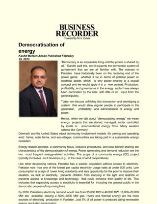 Democratisation of
energy
Kashif Mateen Ansari Published February
19, 2023
“Democracy is an impossible thing until the power is shared by
all,” Gandhi said this, and it supports the democratic system of
government that we are all familiar with. The masses in
Pakistan have historically been on the receiving end of the
power game, whether it be in terms of political power or
electrical power, which is why power sharing is a crucial
concept and we would apply it in a new context. Production,
profitability, and governance in the energy sector have always
been dominated by the elite, with little or no input from the
general public.
Today, we discuss unfolding this transaction and developing a
system that would allow regular people to participate in the
generation, profitability, and administration of energy and
power.
Hence, when we talk about “democratising energy” we mean
energy projects that are started, managed, and/or controlled
by locals or unconventional energy firms. Many western
nations like Germany,
Denmark and the United States adopt community involvement models. By owning and operating
wind farms, solar farms, and eco-villages, communities are taking part in a sustainable energy
revolution.
Energy-related activities, a community focus, inclusive procedures, and local benefit sharing are
characteristics of the democratisation of energy. Power generating and demand reduction are the
two most frequent energy-related activities. The scope of a community energy (CE) project
typically increases as it develops (e.g., in the case of wind cooperatives).
Like other developing nations, Pakistan has a sizable population without access to electricity.
Pakistan now has one of the lowest per capita electricity usage rates at under 500 units. Low
consumption is a sign of lower living standards and less opportunity for the poor to improve their
situation, as lack of electricity prevents children from studying in the light and restricts or
prevents access to knowledge and technology that could enhance their quality of life. This
indicates that expanding access to electricity is essential for including the general public in the
democratic process of improving lives.
By 2030, Pakistan’s electricity demand would rise from 25,000 MW to 40,000 MW. 18,000–20,000
MW are available, leaving a 5000–7000 MW gap. Hydro and thermal energy are the main
sources of electricity production in Pakistan. Just 5% of all power is produced using renewable
 