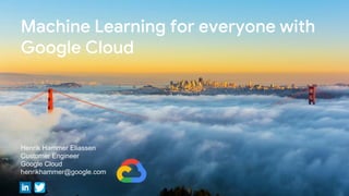 Machine Learning for everyone with
Google Cloud
Henrik Hammer Eliassen
Customer Engineer
Google Cloud
henrikhammer@google.com
 