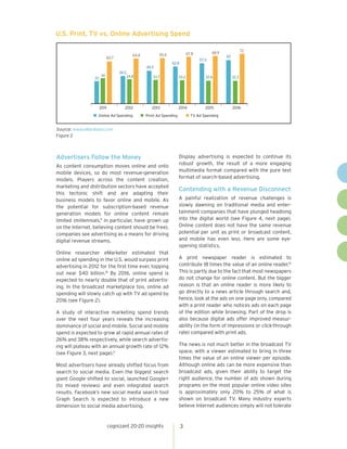 cognizant 20-20 insights 3
Advertisers Follow the Money
As content consumption moves online and onto
mobile devices, so do most revenue-generation
models. Players across the content creation,
marketing and distribution sectors have accepted
this tectonic shift and are adapting their
business models to favor online and mobile. As
the potential for subscription-based revenue
generation models for online content remain
limited (millennials,9
in particular, have grown up
on the Internet, believing content should be free),
companies see advertising as a means for driving
digital revenue streams.
Online researcher eMarketer estimated that
online ad spending in the U.S. would surpass print
advertising in 2012 for the first time ever, topping
out near $40 billion.10
By 2016, online spend is
expected to nearly double that of print advertis-
ing. In the broadcast marketplace too, online ad
spending will slowly catch up with TV ad spend by
2016 (see Figure 2).
A study of interactive marketing spend trends
over the next four years reveals the increasing
dominance of social and mobile. Social and mobile
spend is expected to grow at rapid annual rates of
26% and 38% respectively, while search advertis-
ing will plateau with an annual growth rate of 12%
(see Figure 3, next page).11
Most advertisers have already shifted focus from
search to social media. Even the biggest search
giant Google shifted to social, launched Google+
(to mixed reviews) and even integrated search
results. Facebook’s new social media search tool
Graph Search is expected to introduce a new
dimension to social media advertising.
Display advertising is expected to continue its
robust growth, the result of a more engaging
multimedia format compared with the pure text
format of search-based advertising.
Contending with a Revenue Disconnect
A painful realization of revenue challenges is
slowly dawning on traditional media and enter-
tainment companies that have plunged headlong
into the digital world (see Figure 4, next page).
Online content does not have the same revenue
potential per unit as print or broadcast content,
and mobile has even less. Here are some eye-
opening statistics.
A print newspaper reader is estimated to
contribute 18 times the value of an online reader.12
This is partly due to the fact that most newspapers
do not change for online content. But the bigger
reason is that an online reader is more likely to
go directly to a news article through search and,
hence, look at the ads on one page only, compared
with a print reader who notices ads on each page
of the edition while browsing. Part of the drop is
also because digital ads offer improved measur-
ability (in the form of impressions or click-through
rate) compared with print ads.
The news is not much better in the broadcast TV
space, with a viewer estimated to bring in three
times the value of an online viewer per episode.
Although online ads can be more expensive than
broadcast ads, given their ability to target the
right audience, the number of ads shown during
programs on the most popular online video sites
is approximately only 20% to 25% of what is
shown on broadcast TV. Many industry experts
believe Internet audiences simply will not tolerate
32
39.5
46.5
52.8
57.5
62
36 34.8 33.7 33.2 32.6 32.3
2011 2012 2013 2014 2015 2016
Online Ad Spending
60.7
64.8 65.6 67.8 68.9 72
TV Ad SpendingPrint Ad Spending
Source: www.eMarketer.com
Figure 2
U.S. Print, TV vs. Online Advertising Spend
 