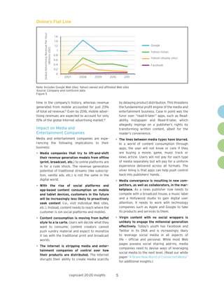 5cognizant 20-20 insights
time in the company’s history, whereas revenue
generated from mobile accounted for just 23%
of total ad revenue.15
Even by 2016, mobile adver-
tising revenues are expected to account for only
15% of the global Internet advertising market.16
Impact on Media and
Entertainment Companies
Media and entertainment companies are expe-
riencing the following implications to their
business:
•	Media companies that try to lift-and-shift
their revenue generation models from offline
(print, broadcast, etc.) to online platforms are
in for a rude shock. The revenue generation
potential of traditional streams (like subscrip-
tion, vanilla ads, etc.) is not the same in the
digital world.
•	With the rise of social platforms and
app-based content consumption on mobile
and tablet devices, customers in the future
will be increasingly less likely to proactively
seek content (i.e., visit individual Web sites,
etc.). Instead, content needs to reach where the
customer is (on social platforms and mobile).
•	Content consumption is moving from buffet
style to a la carte. Users will decide what they
want to consume; content creators cannot
push sundry material and expect to monetize
it (as with the traditional print and broadcast
world).
•	The Internet is stripping media and enter-
tainment companies of control over how
their products are distributed. The Internet
disrupts their ability to create media scarcity
by delaying product distribution. This threatens
the fundamental profit engine of the media and
entertainment business. Case in point was the
furor over “read-it-later” apps, such as Read-
ability, Instapaper and Read-It-later, which
allegedly impinge on a publisher’s rights by
transforming written content, albeit for the
reader’s convenience.
•	The lines between media types have blurred.
In a world of content consumption through
apps, the user will not know or care if they
are buying a movie, game, music track or
news article. Users will not pay for each type
of media separately but will pay for a uniform
experience delivered across all formats. The
silver lining is that apps can help push control
back into publishers’ hands.
•	Media convergence is resulting in new com-
petitors, as well as collaborators, in the mar-
ketplace. As a news publisher now needs to
compete with a broadcast house, a music label
and a Hollywood studio to gain digital user
attention, it needs to work with technology
companies such as Apple and Google to take
its products and services to them.
•	Virgin content with no social wrappers is
unlikely to engage the millennial generation
effectively. Today’s youth has Facebook and
Twitter in its DNA and is increasingly likely
to leverage social media in all aspects of
life – official and personal. While most Web
pages possess social sharing add-ins, media
companies need to devise ways of leveraging
social media to the next level. (Read our white
paper “A Brave New World of Connected Media”
for additional insights.)
Note: Includes Google Web sites; Yahoo! owned and affiliated Web sites
Source: Company and comScore data
Figure 5
Online’s Flat Line
GlobalAdvertisingRevenuePerHour
(MillionsUSD)
0
0.2
0.4
0.6
0.8
1
1.2
1.4
1.6
2007 2008 2009 2010 2011
Google
Yahoo! (total)
Facebook
Yahoo! (display only)
 