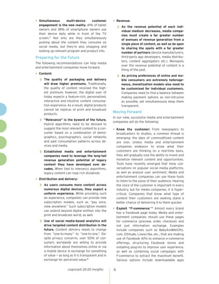 cognizant 20-20 insights 6
•	Simultaneous multi-device customer
engagement is the new reality. 41% of tablet
owners and 38% of smartphone owners use
their device daily while in front of the TV
screen.17
Not only are they simultaneously
posting about the content they consume on
social media, but they’re also shopping and
looking up relevant program and product info.
Preparing for the Future
The following recommendations can help media
and entertainment companies move forward.
•	Content:
>> The quality of packaging and delivery
will draw higher premiums. Traditionally,
the quality of content received the high-
est premium; however, the digital user of
today expects a feature-rich, personalized,
interactive and intuitive content consump-
tion experience. As a result, digital products
cannot be replicas of print and broadcast
products.
>> “Relevance” is the byword of the future.
Hybrid algorithms need to be devised to
suggest the most relevant content to a con-
sumer based on a combination of demo-
graphics, psychographics, social networks
and past consumption patterns across de-
vices and media.
>> Established media and entertainment
companies need to leverage the long-tail
revenue generation potential of legacy
content they have developed over de-
cades. When tied to relevancy algorithms,
legacy content can reap rich dividends.
•	Distribution and delivery:
>> As users consume more content across
numerous digital devices, they expect a
uniform experience. While providing such
an experience, companies can provide new
subscription models, such as “pay once,
view anywhere.” Such subscription models
can extend beyond digital entities into the
print and broadcast world, as well.
>> Use of social media-based analytics will
drive targeted content distribution in the
future. Content delivery needs to change
from “one-to-many” to “one-to-one.” De-
spite privacy concerns, over 50% of con-
sumers worldwide are willing to provide
information about themselves online or via
a mobile device in exchange for something
of value — as long as it is transparent and in
exchange for perceived value.18
•	Revenue:
>> As the revenue potential of each indi-
vidual medium decreases, media compa-
nies must create a far greater number
of avenues of revenue generation from a
single piece of content, as well as be open
to sharing the spoils with a far greater
number of partners (device manufacturers,
third-party app developers, media distribu-
tors, content aggregators etc.). Monopoly
over the revenue potential of content is a
thing of the past.
>> As pricing preferences of online and mo-
bile consumers are extremely heteroge-
neous, monetization models also need to
be customized for individual customers.
Companies need to find a balance between
making payment options as non-intrusive
as possible, yet simultaneously keep them
transparent.
Moving Forward
In our view, successful media and entertainment
companies will do the following:
•	Know thy customer: From newspapers to
broadcasters to studios, a common thread is
emerging: the days of commoditized content
are over. Unless media and entertainment
companies endeavor to know what their
customers are thinking on a real-time basis,
they will gradually lose the ability to invest and
monetize relevant content and opportunities.
Tools have recently emerged that mine con-
versations on popular social media platforms,
as well as analyze user sentiment. Media and
entertainment companies can use these tools
to listen to the pulse of their audience. Hearing
the voice of the customer is important in every
industry, but for media companies, it is hyper-
critical. Companies that know what type of
content their customers are seeking stand a
better chance of delivering it to them quicker.
•	Exploit “F-commerce:”19
Almost every brand
has a Facebook page today. Media and enter-
tainment companies should use these pages
for commerce (preview, order, checkout) and
not just information exchange. Examples
include companies such as BabyAndMeGifts.
com, Ettitude, Livescribe, etc., that are making
use of Facebook APIs to enhance e-commerce
offerings, structuring Facebook stores and
installing plug-ins to improve user experience,
as well as combining social campaigns with
F-commerce to extract the maximum benefit.
Various options include downloadable apps
 