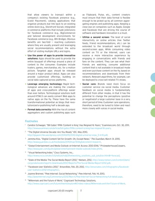 cognizant 20-20 insights 7
that allow viewers to transact within a
company’s existing Facebook presence (e.g.,
Ecwid Payvment), catalog applications that
organize products but link back to an existing
online store (e.g., Storefront Social), integrated
e-commerce platforms that include extensions
for Facebook commerce (e.g., BigCommerce)
and tailored development environments for
Facebook commerce (e.g., 8th Bridge). Obvious
benefits are two-fold — reaching customers
where they are usually present and leveraging
social recommendations without the extra
effort of visiting multiple URLs and logins.
•	Use the power of apps to provide innovative
solutions: Apps should be used to provide the
entire bouquet of offerings around a piece of
content to the consumer. Examples include
trailers, games, merchandise, etc. for a motion
picture. Targeted apps should be released
around a major product debut. Apps can also
provide customized offerings, building on
social data captured across platforms.
•	Leverage emerging technology: Rapid tech-
nological advances are making the creation
of apps and cross-platform offerings easier
than ever before. Technological solutions built
around HTML5 can easily convert Web apps to
native apps on the fly. These have the same
transformational potential as blogs that revo-
lutionized e-publishing half a decade ago.
•	Format data correctly: With the rise of content
aggregators and custom publishing apps such
as Flipboard, Pulse, etc., content creators
must ensure that their data format is flexible
enough to be picked up by all common aggre-
gating engines and publishing apps. Keeping a
close eye on companies such as Apple, Google
and Facebook that are driving the course of
software and hardware innovation is a must.
•	Utilize a second screen: The level of social
interactivity on online articles (live Twitter
feeds, friend recommendations, etc.) can be
extended to the broadcast world through
second-screen apps. While consuming video
content on TV or the Internet, users can
receive a more interactive experience by
engaging in conversations with friends and
fans on the content. They can see what their
friends are watching, consume additional
content that is not available in broadcast mode
and even purchase content on the fly, based on
recommendations and downloads from their
network. Relevant algorithms, for example, can
be deployed to cross-sell related TV shows.
•	Social care: Brands need more focus on
customer service via social media. Customer
feedback on social media is fundamentally
different from other modes, in that it has the
potential to change the perceptions (positive
or negative)of a large customer base in a very
short period of time. Customer care operations,
therefore, need to be tuned to listen and react
more closely with voices in social media.
Footnotes
1	
Candice Schwager, “Bill Gates’ 1996 ’Content is King’ Has Reigned 16 Years,” Examiner.com, Oct. 30, 2011,
http://www.examiner.com/article/bill-gates-1996-content-is-king-has-reigned-16-years.
2 	
“The Digital Universe Decade: Are You Ready” IDC, May 2010,
http://gigaom.files.wordpress.com/2010/05/2010-digital-universe-iview_5-4-10.pdf.
3 	
Jemima Kiss, ”Digital Content Set for Growth. Oh, Except News,” The Guardian, March 31, 2010,
http://www.guardian.co.uk/media/pda/2010/mar/31/digitalcontent-research.
4 	
“Global Entertainment and Media Outlook on Internet Access: 2012–2016,” PricewaterhouseCoopers,
http://www.pwc.com/gx/en/global-entertainment-media-outlook/index.jhtml.
5 	
“Visual Networking Index,” Cisco Systems, Inc.,
http://www.cisco.com/en/US/netsol/ns827/networking_solutions_sub_solution.html#~forecast.
6 	
“State of the Media: The Social Media Report 2012,” Nielsen, 2012, http://www.nielsen.com/content/dam/
corporate/us/en/reports-downloads/2012-Reports/The-Social-Media-Report-2012.pdf.
7 	
“Facebook User Statistics 2012,” AnsonAlex, Feb. 20, 2012, http://ansonalex.com/infographics/facebook-
user-statistics-2012-infographic/.
8 	
Joanne Brenner, “Pew Internet: Social Networking,” Pew Internet, Feb. 14, 2013,
http://pewinternet.org/Commentary/2012/March/Pew-Internet-Social-Networking-full-detail.aspx.
9 	
”Millennials and the Future of Work,” Cognizant Technology Solutions,
http://www.cognizant.com/futureofwork/explore#!/video-videos/Millennials-and-the-Future-of-Work.
 