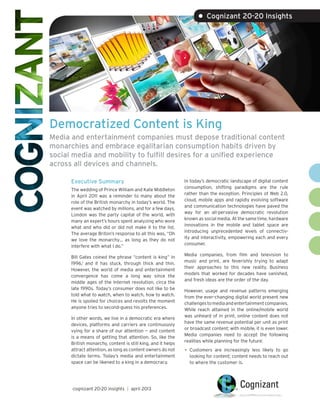 Democratized Content is King
Media and entertainment companies must depose traditional content
monarchies and embrace egalitarian consumption habits driven by
social media and mobility to fulfill desires for a unified experience
across all devices and channels.
Executive Summary
The wedding of Prince William and Kate Middleton
in April 2011 was a reminder to many about the
role of the British monarchy in today’s world. The
event was watched by millions, and for a few days,
London was the party capital of the world, with
many an expert’s hours spent analyzing who wore
what and who did or did not make it to the list.
The average Briton’s response to all this was, “Oh
we love the monarchy… as long as they do not
interfere with what I do.”
Bill Gates coined the phrase “content is king” in
1996,1
and it has stuck, through thick and thin.
However, the world of media and entertainment
convergence has come a long way since the
middle ages of the Internet revolution, circa the
late 1990s. Today’s consumer does not like to be
told what to watch, when to watch, how to watch.
He is spoiled for choices and revolts the moment
anyone tries to second-guess his preferences.
In other words, we live in a democratic era where
devices, platforms and carriers are continuously
vying for a share of our attention — and content
is a means of getting that attention. So, like the
British monarchy, content is still king, and it helps
attract attention, as long as content owners do not
dictate terms. Today’s media and entertainment
space can be likened to a king in a democracy.
In today’s democratic landscape of digital content
consumption, shifting paradigms are the rule
rather than the exception. Principles of Web 2.0,
cloud, mobile apps and rapidly evolving software
and communication technologies have paved the
way for an all-pervasive democratic revolution
known as social media. At the same time, hardware
innovations in the mobile and tablet space are
introducing unprecedented levels of connectiv-
ity and interactivity, empowering each and every
consumer.
Media companies, from film and television to
music and print, are feverishly trying to adapt
their approaches to this new reality. Business
models that worked for decades have vanished,
and fresh ideas are the order of the day.
However, usage and revenue patterns emerging
from the ever-changing digital world present new
challengestomediaandentertainmentcompanies.
While reach attained in the online/mobile world
was unheard of in print, online content does not
have the same revenue potential per unit as print
or broadcast content; with mobile, it is even lower.
Media companies need to accept the following
realities while planning for the future:
•	Customers are increasingly less likely to go
looking for content; content needs to reach out
to where the customer is.
• Cognizant 20-20 Insights
cognizant 20-20 insights | april 2013
 