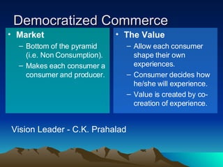 Democratized Commerce Market Bottom of the pyramid (i.e. Non Consumption). Makes each consumer a consumer and producer.  The Value Allow each consumer shape their own experiences.  Consumer decides how he/she will experience.  Value is created by co-creation of experience. Vision Leader - C.K. Prahalad 