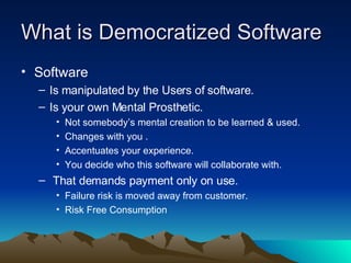 What is Democratized Software Software Is manipulated by the Users of software.  Is your own Mental Prosthetic. Not somebody’s mental creation to be learned & used. Changes with you .  Accentuates your experience.  You decide who this software will collaborate with. That demands payment only on use.  Failure risk is moved away from customer. Risk Free Consumption 