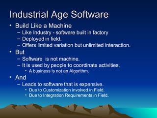 Industrial Age Software Build Like a Machine Like Industry - software built in factory Deployed in field. Offers limited variation but unlimited interaction. But Software  is not machine. It is used by people to coordinate activities. A business is not an Algorithm. And Leads to software that is expensive. Due to Customization involved in Field.  Due to Integration Requirements in Field. 