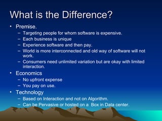 What is the Difference? Premise.  Targeting people for whom software is expensive. Each business is unique  Experience software and then pay. World is more interconnected and old way of software will not work. Consumers need unlimited variation but are okay with limited interaction.  Economics No upfront expense You pay on use.  Technology Based on Interaction and not on Algorithm. Can be Pervasive or hosted on a  Box in Data center.  