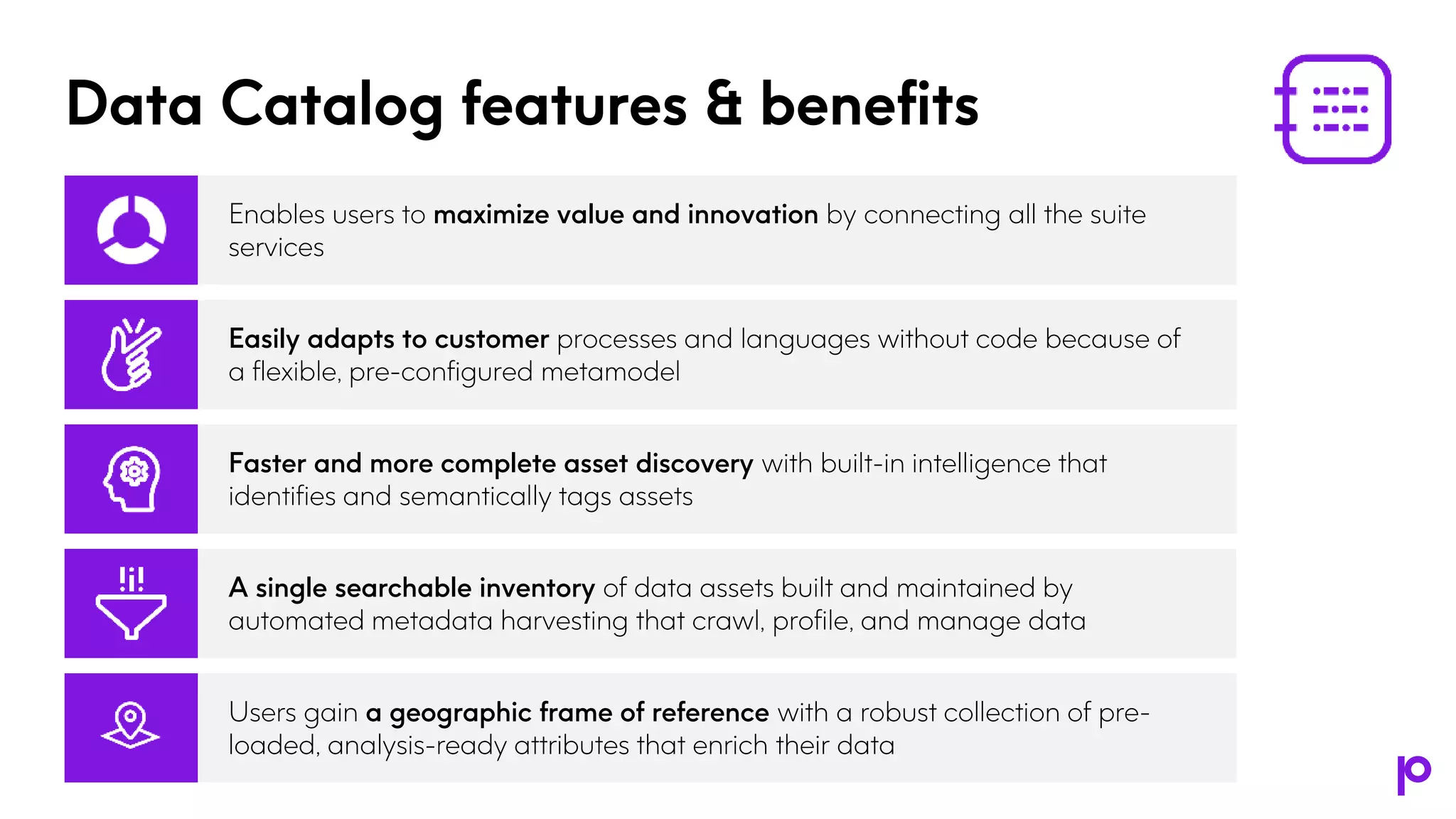 Data Catalog features & benefits
Enables users to maximize value and innovation by connecting all the suite
services
Easily adapts to customer processes and languages without code because of
a flexible, pre-configured metamodel
Faster and more complete asset discovery with built-in intelligence that
identifies and semantically tags assets
A single searchable inventory of data assets built and maintained by
automated metadata harvesting that crawl, profile, and manage data
Users gain a geographic frame of reference with a robust collection of pre-
loaded, analysis-ready attributes that enrich their data
 