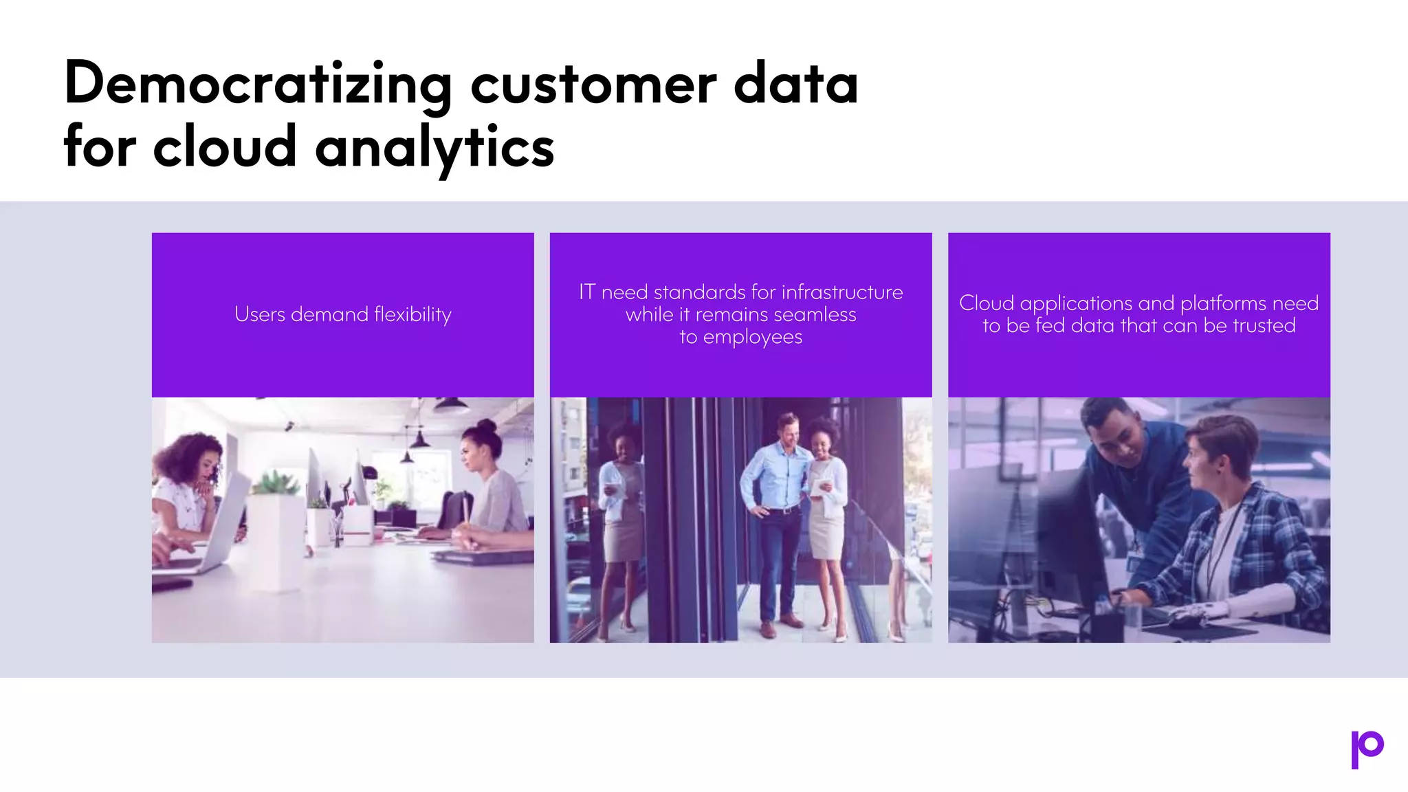 Democratizing customer data
for cloud analytics
IT need standards for infrastructure
while it remains seamless
to employees
Cloud applications and platforms need
to be fed data that can be trusted
Users demand flexibility
 