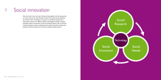 7                    Social innovation
                                             Given the need to invent new ways of being and doing, together with the pressing need
                                             to re-invent many of our social industries, it makes sense to take the next step along
                                             the continuum from a technology- or consumer- to a socially-led company. Such a
                                             step, however, requires a very different mindset. A technology-led company is based on
                                                                                                                                                       Social
                                             technology research and innovation, carried out primarily by experts in labs. A consumer/
                                             market-led company is based on market/consumer research and market innovation, also
                                                                                                                                                      Research
                                             primarily carried out by experts. So how does a socially-led company operate?		




                                                                                                                                                      Technology

                                                                                                                                           Social                  Social
                                                                                                                                         Innovation                Needs




30   Democratizing the future – Social innovation                                                                                                                           Brochure   31
 