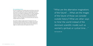 Re-conceptualizing the future	
                                             Each culture, according to its own worldview, makes time and the future its own, and our     “ hat are the alternative imaginations
                                                                                                                                           W
                                             culture is no exception. Western culture interprets time as past, present and future, and
                                             sees the future as an empty space into which we can ‘trespass’, filling it with more of
                                             today and with more technology and marketable goods (27). This automatic ‘colonialization’    of the future? …What are the images
                                             of the future, however, now risks creating more problems than benefits (28). Global
                                             warming and the depletion of natural resources, the growing gap between the rich
                                             and the poor and the higher personal levels of stress and burn-out all call to us, as a       of the future of those we consider
                                             civilization, to re-think our relationship to time and the future. We need to evolve new
                                             conceptual models and new metaphors.
                                                                                                                                           outside history? What are other ways
                                             New time/future metaphors and images could have the potential to free us from
                                             deterministic and mechanistic thinking and allow us to re-integrate a sense of wonder
                                             and stewardship towards the future. How we think about the future determines the
                                                                                                                                           to ‘time’ the world instead of the
                                             way we act in the present and new metaphors and a new narrative could allow us to
                                             engage more creatively and perhaps more responsibly with our futures.
                                                                                                                                           dominant scientific model, such as
                                                                                                                                           women’s, spiritual, or cyclical time…”
                                                                                                                                           Sohail Inayatullah (29)




56   Democratizing the future – Foresight in Design                                                                                                                           Brochure   57
 