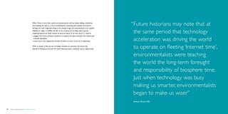 What if time is more like a spiral, encompassing the old but always adding complexity
                                             and evolving the new, or a swirl, simultaneously containing past, present and future?        “ uture historians may note that at
                                                                                                                                           F
                                             Perhaps the most important thing in this change of age and consciousness is to suspend
                                             disbelief, to regain a childlike wonder of the universe and to keep exploring and
                                             imagining beyond our fixed notions of time and space. To do this, there is a need to:         the same period that technology
                                             •	engage with artists, scientists, academics to explore the space between the creative and
                                               scientific disciplines
                                             •	trust in your own subjectivity and that of others as much as you do in objectivity.         acceleration was driving the world
                                             What is certain is that we can no longer continue to ‘consume’ the future and
                                             therefore, freeing up time and the future becomes both a necessity and an opportunity.        to operate on fleeting ‘Internet time’,
                                                                                                                                           environmentalists were teaching
                                                                                                                                           the world the long-term foresight
                                                                                                                                           and responsibility of biosphere time.
                                                                                                                                           Just when technology was busy
                                                                                                                                           making us smarter, environmentalists
                                                                                                                                           began to make us wiser”
                                                                                                                                           Stewart Brand (30)


58   Democratizing the future – Foresight in Design                                                                                                                            Brochure   59
 