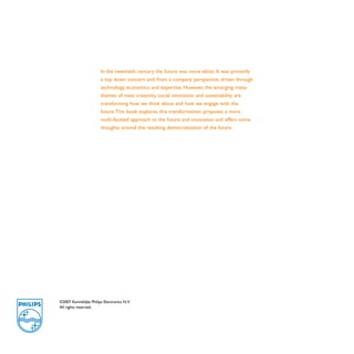 In the twentieth century the future was more elitist. It was primarily
                        a top down concern and, from a company perspective, driven through
                        technology, economics and expertise. However, the emerging meta-
                        themes of mass creativity, social innovation and sustainability are
                        transforming how we think about and how we engage with the
                        future. This book explores this transformation, proposes a more
                        multi-faceted approach to the future and innovation and offers some
                        thoughts around the resulting democratization of the future.




©2007 Koninklijke Philips Electronics N.V.
All rights reserved.
 