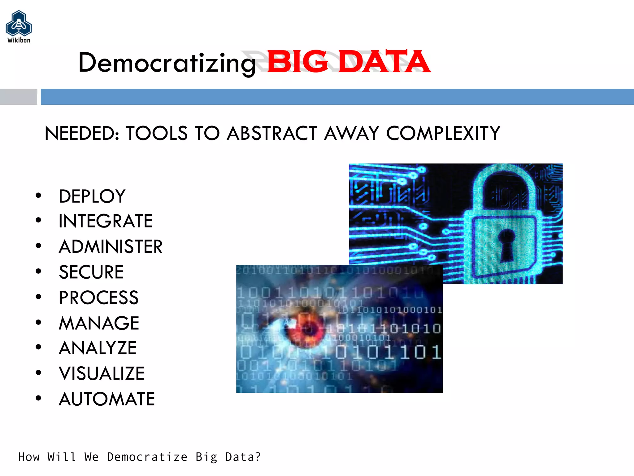 Democratizing BIG DATA
NEEDED: TOOLS TO ABSTRACT AWAY COMPLEXITY
•  DEPLOY
•  INTEGRATE
•  ADMINISTER
•  SECURE
•  PROCESS
•  MANAGE
•  ANALYZE
•  VISUALIZE
•  AUTOMATE
How Will We Democratize Big Data?
 