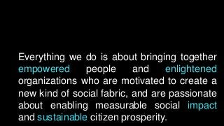 Everything we do is about bringing together
empowered people and enlightened
organizations who are motivated to create a
new kind of social fabric, and are passionate
about enabling measurable social impact
and sustainable citizen prosperity.
 