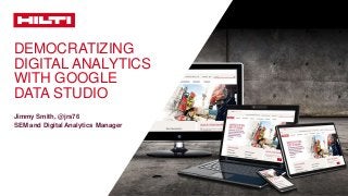 DEMOCRATIZING
DIGITAL ANALYTICS
WITH GOOGLE
DATA STUDIO
Jimmy Smith, @jrs76
SEM and Digital Analytics Manager
 