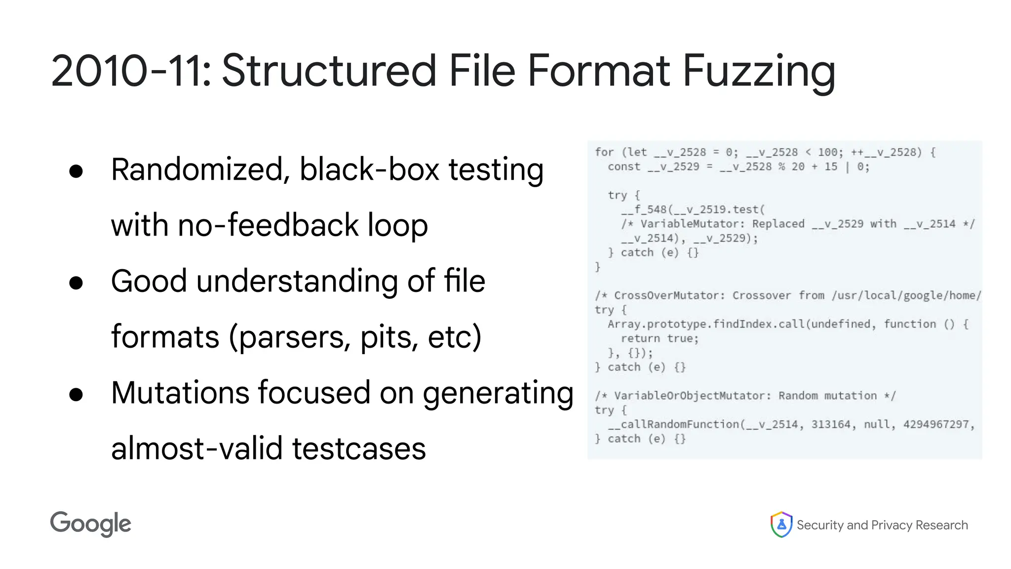 Security and Privacy Research
2010-11: Structured File Format Fuzzing
● Randomized, black-box testing
with no-feedback loop
● Good understanding of file
formats (parsers, pits, etc)
● Mutations focused on generating
almost-valid testcases
 