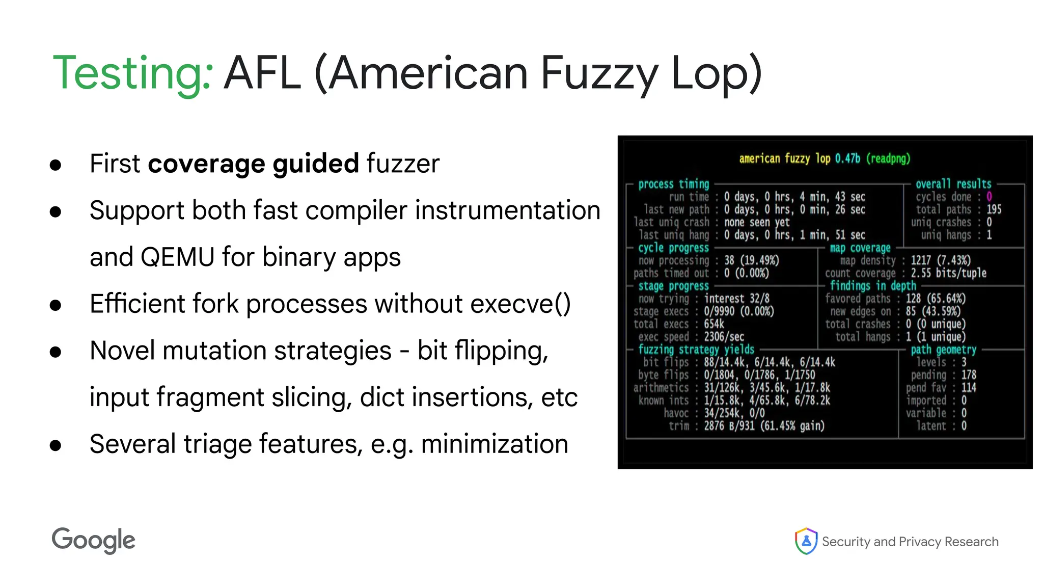 Security and Privacy Research
Testing: AFL (American Fuzzy Lop)
● First coverage guided fuzzer
● Support both fast compiler instrumentation
and QEMU for binary apps
● Efficient fork processes without execve()
● Novel mutation strategies - bit flipping,
input fragment slicing, dict insertions, etc
● Several triage features, e.g. minimization
 