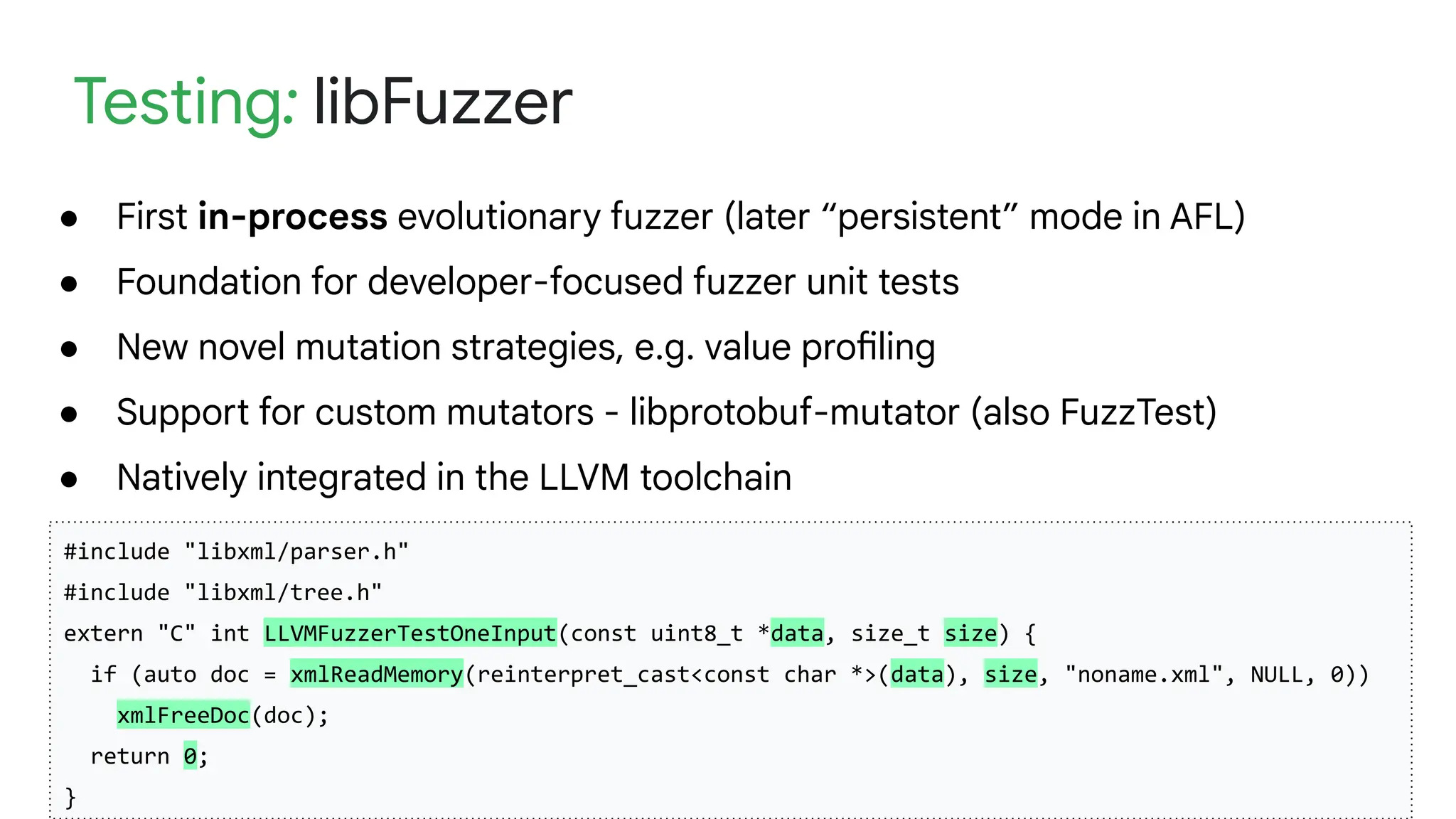 Security and Privacy Research
Testing: libFuzzer
● First in-process evolutionary fuzzer (later “persistent” mode in AFL)
● Foundation for developer-focused fuzzer unit tests
● New novel mutation strategies, e.g. value profiling
● Support for custom mutators - libprotobuf-mutator (also FuzzTest)
● Natively integrated in the LLVM toolchain
#include "libxml/parser.h"
#include "libxml/tree.h"
extern "C" int LLVMFuzzerTestOneInput(const uint8_t *data, size_t size) {
if (auto doc = xmlReadMemory(reinterpret_cast<const char *>(data), size, "noname.xml", NULL, 0))
xmlFreeDoc(doc);
return 0;
}
 