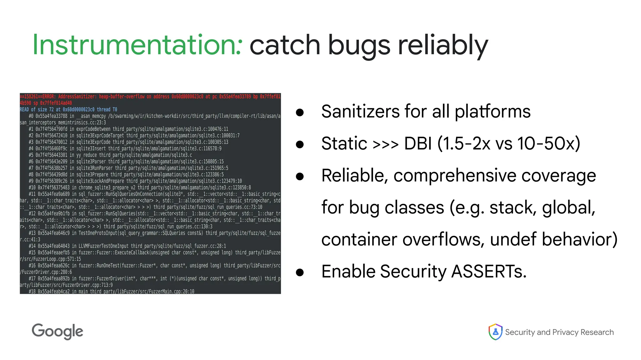 Security and Privacy Research
Instrumentation: catch bugs reliably
● Sanitizers for all platforms
● Static >>> DBI (1.5-2x vs 10-50x)
● Reliable, comprehensive coverage
for bug classes (e.g. stack, global,
container overflows, undef behavior)
● Enable Security ASSERTs.
 