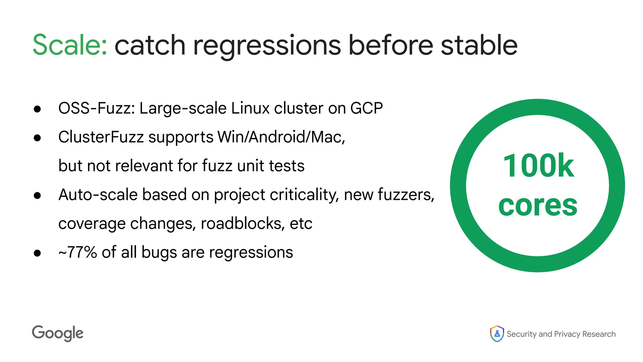 Security and Privacy Research
Scale: catch regressions before stable
● OSS-Fuzz: Large-scale Linux cluster on GCP
● ClusterFuzz supports Win/Android/Mac,
but not relevant for fuzz unit tests
● Auto-scale based on project criticality, new fuzzers,
coverage changes, roadblocks, etc
● ~77% of all bugs are regressions
100k
cores
 