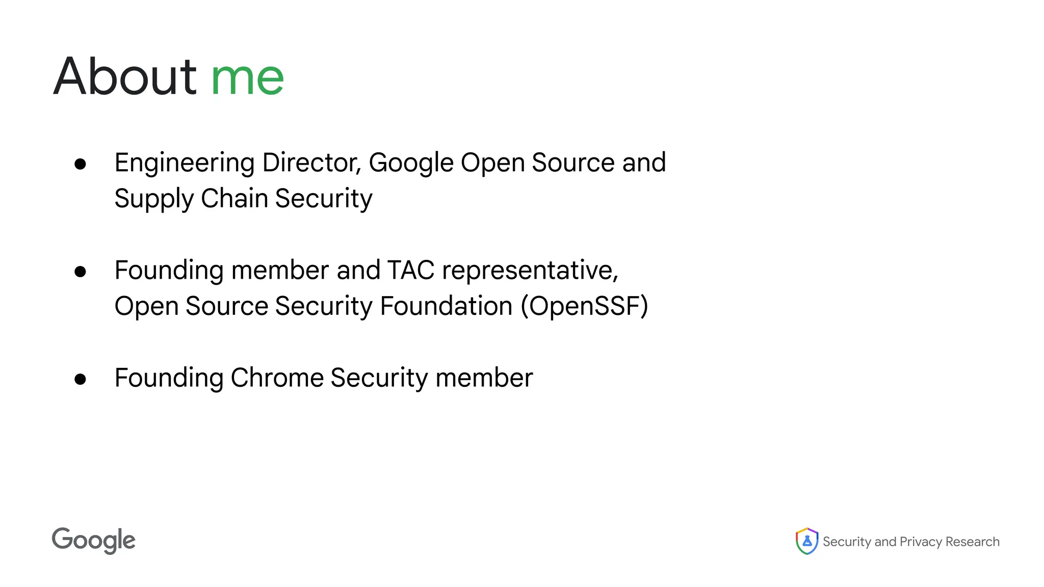 Security and Privacy Research
About me
● Engineering Director, Google Open Source and
Supply Chain Security
● Founding member and TAC representative,
Open Source Security Foundation (OpenSSF)
● Founding Chrome Security member
 
