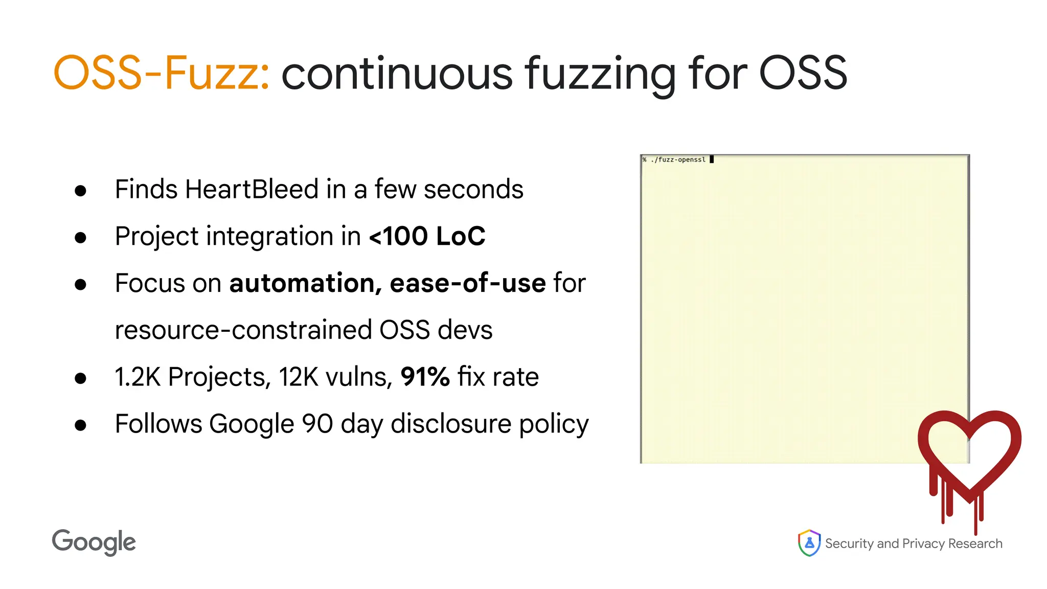 Security and Privacy Research
OSS-Fuzz: continuous fuzzing for OSS
● Finds HeartBleed in a few seconds
● Project integration in <100 LoC
● Focus on automation, ease-of-use for
resource-constrained OSS devs
● 1.2K Projects, 12K vulns, 91% fix rate
● Follows Google 90 day disclosure policy
 