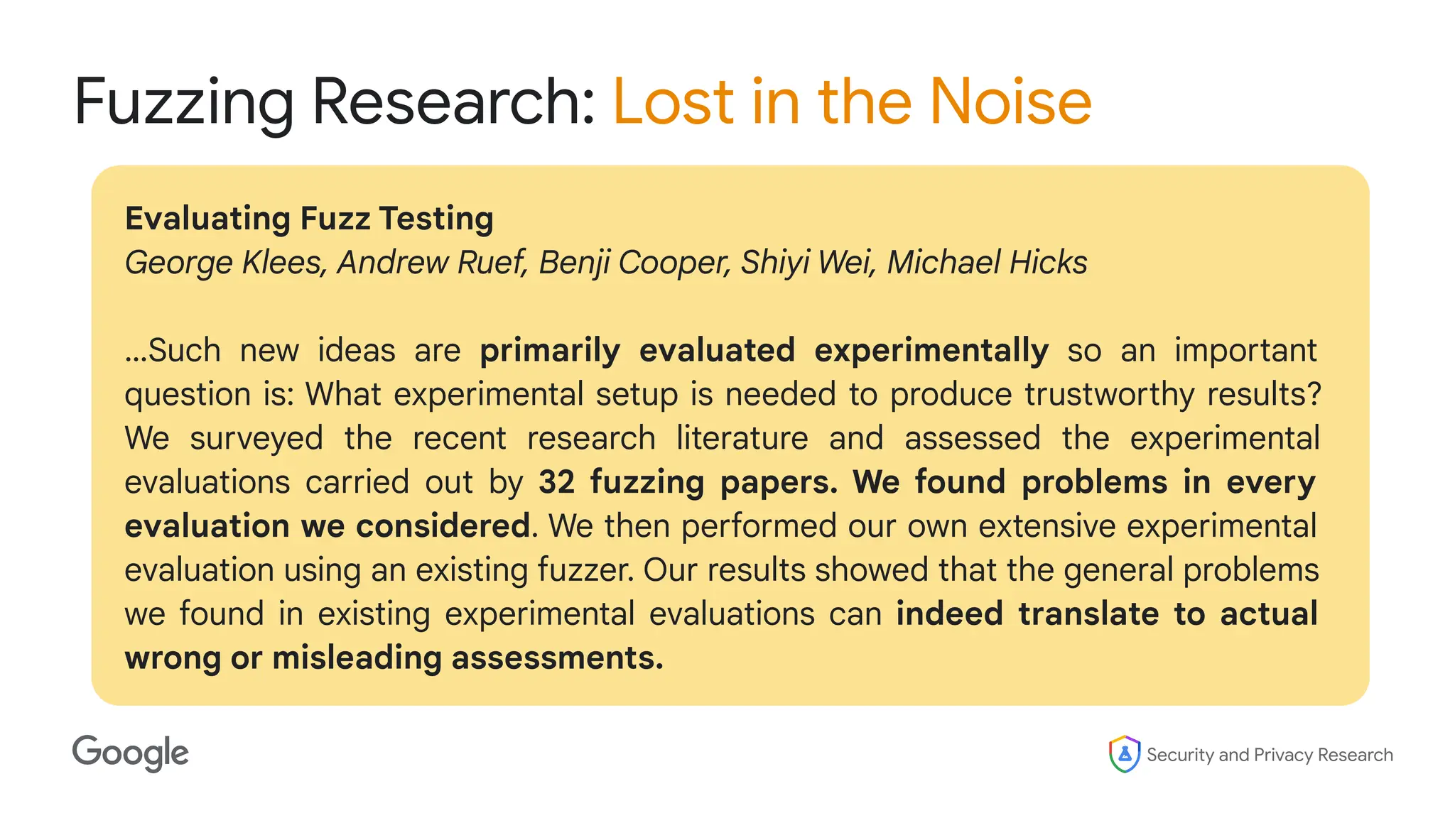 Security and Privacy Research
Fuzzing Research: Lost in the Noise
Evaluating Fuzz Testing
George Klees, Andrew Ruef, Benji Cooper, Shiyi Wei, Michael Hicks
…Such new ideas are primarily evaluated experimentally so an important
question is: What experimental setup is needed to produce trustworthy results?
We surveyed the recent research literature and assessed the experimental
evaluations carried out by 32 fuzzing papers. We found problems in every
evaluation we considered. We then performed our own extensive experimental
evaluation using an existing fuzzer. Our results showed that the general problems
we found in existing experimental evaluations can indeed translate to actual
wrong or misleading assessments.
 