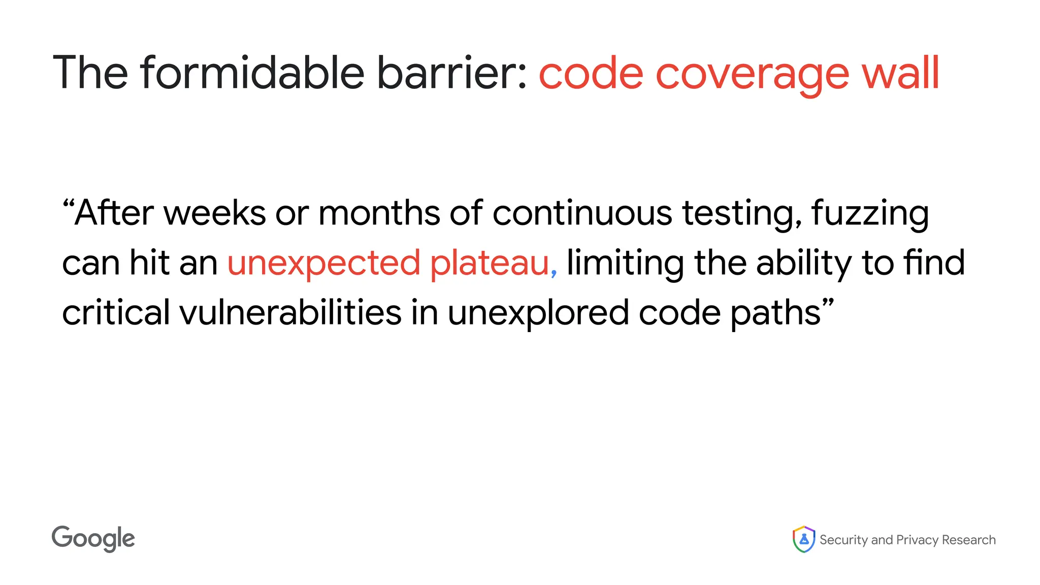 Security and Privacy Research
The formidable barrier: code coverage wall
“After weeks or months of continuous testing, fuzzing
can hit an unexpected plateau, limiting the ability to find
critical vulnerabilities in unexplored code paths”
 